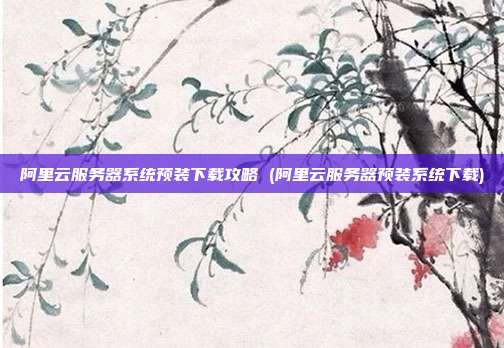 阿里云服务器系统预装下载攻略 (阿里云服务器预装系统下载)