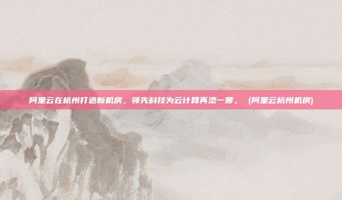 阿里云在杭州打造新机房,领先科技为云计算再添一筹。 (阿里云杭州机房)