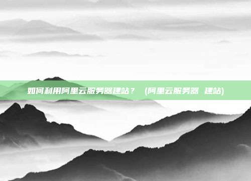 如何利用阿里云服务器建站? (阿里云服务器 建站)