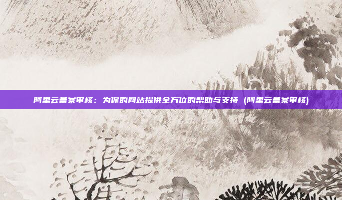 阿里云备案审核:为你的网站提供全方位的帮助与支持 (阿里云备案审核)