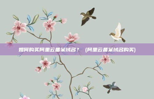 如何购买阿里云备案域名? (阿里云备案域名购买)