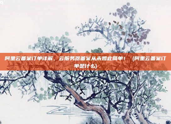 阿里云备案订单详解，云服务器备案从未如此简单！ (阿里云备案订单是什么)