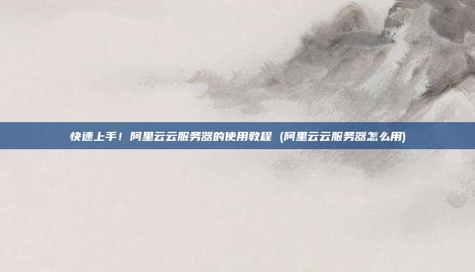 快速上手!阿里云云服务器的使用教程 (阿里云云服务器怎么用)