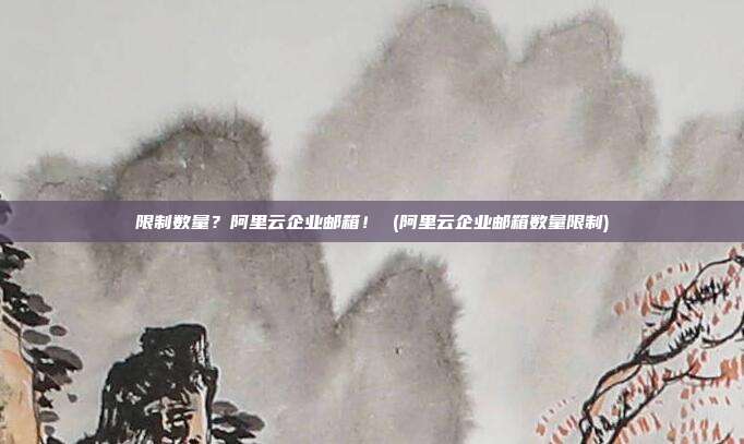 限制数量?阿里云企业邮箱! (阿里云企业邮箱数量限制)