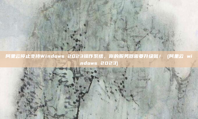 阿里云停止支持Windows 2023操作系统，你的服务器需要升级啦！ (阿里云 windows 2023)
