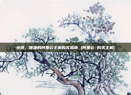 快速、便捷的阿里云主机购买指南 (阿里云 购买主机)