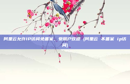 阿里云允许IP访问免备案,受用户欢迎 (阿里云 不备案 ip访问)