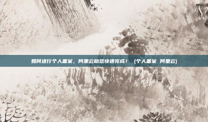 如何进行个人备案,阿里云助您快速完成! (个人备案 阿里云)