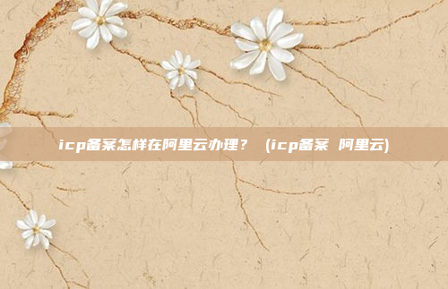 icp备案怎样在阿里云办理? (icp备案 阿里云)