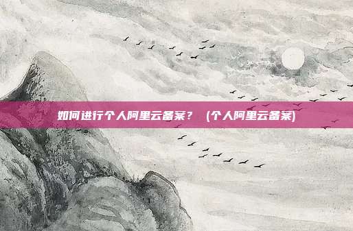 如何进行个人阿里云备案? (个人阿里云备案)
