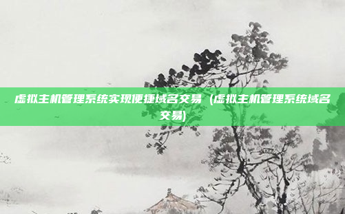 虚拟主机管理系统实现便捷域名交易 (虚拟主机管理系统域名交易)
