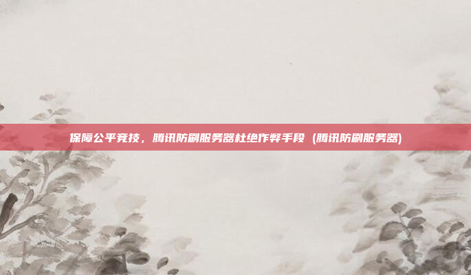 保障公平竞技,腾讯防刷服务器杜绝作弊手段 (腾讯防刷服务器)
