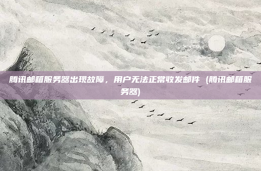腾讯邮箱服务器出现故障,用户无法正常收发邮件 (腾讯邮箱服务器)
