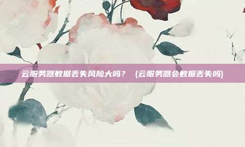 云服务器数据丢失风险大吗? (云服务器会数据丢失吗)