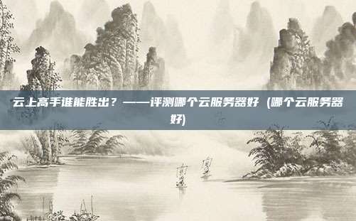云上高手谁能胜出?——评测哪个云服务器好 (哪个云服务器好)