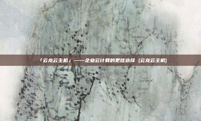 「云龙云主机」——企业云计算的更佳选择 (云龙云主机)