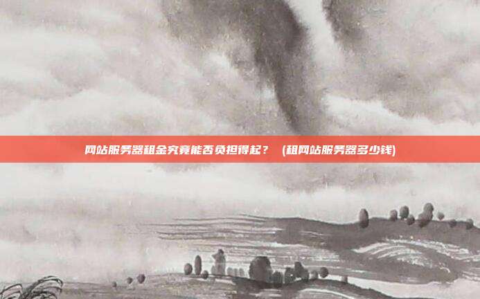 网站服务器租金究竟能否负担得起? (租网站服务器多少钱)