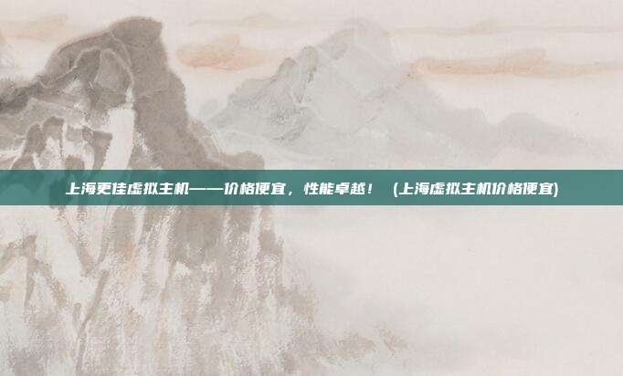 上海更佳虚拟主机——价格便宜,性能卓越! (上海虚拟主机价格便宜)