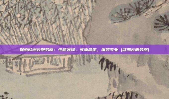 探索欧洲云服务器：性能强悍，可靠稳定，服务专业 (欧洲云服务器)