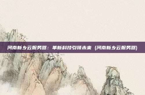 河南新乡云服务器:革新科技引领未来 (河南新乡云服务器)