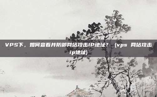 VPS下,如何查看并防御网站攻击IP地址? (vps 网站攻击ip地址)