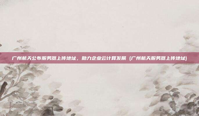 广州航天公布服务器上传地址,助力企业云计算发展 (广州航天服务器上传地址)