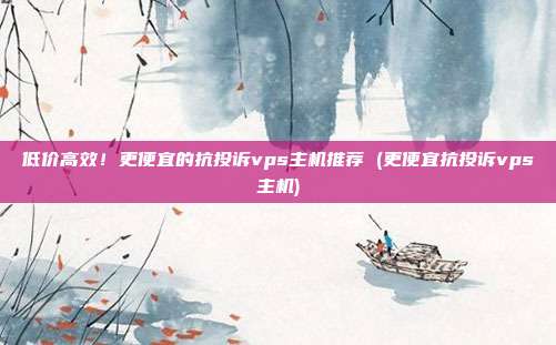 低价高效!更便宜的抗投诉vps主机推荐 (更便宜抗投诉vps主机)