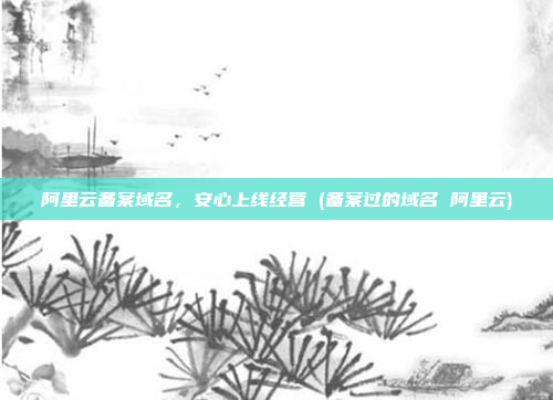 阿里云备案域名,安心上线经营 (备案过的域名 阿里云)