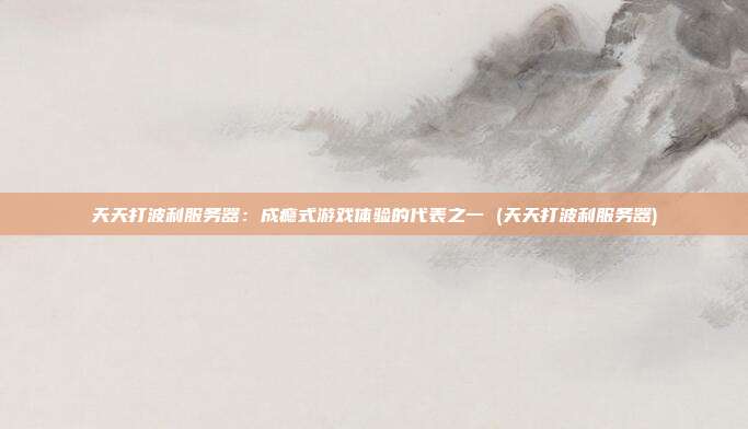 天天打波利服务器:成瘾式游戏体验的代表之一 (天天打波利服务器)
