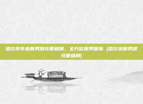 哈尔滨专业服务器托管租用，全方位服务保障 (哈尔滨服务器托管租用)