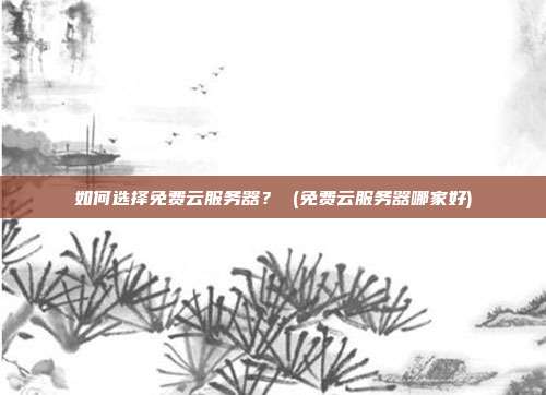 如何选择免费云服务器? (免费云服务器哪家好)