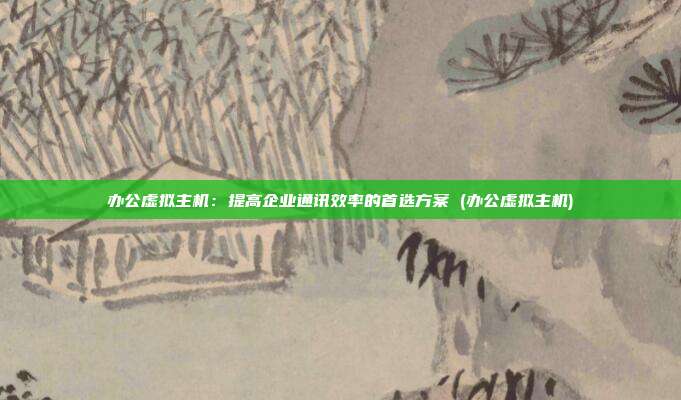 办公虚拟主机:提高企业通讯效率的首选方案 (办公虚拟主机)