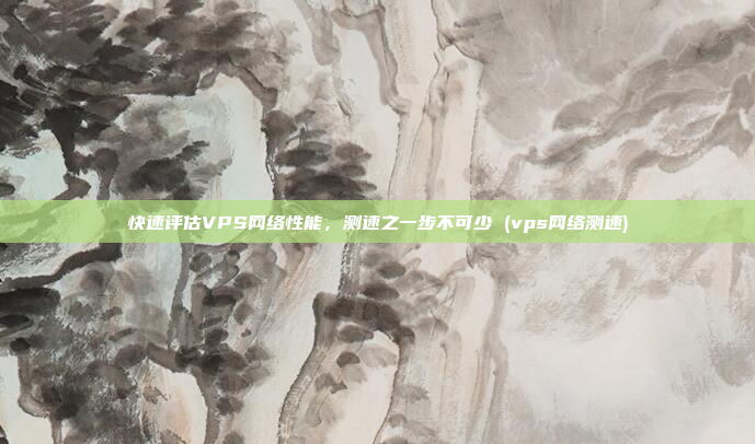快速评估VPS网络性能,测速之一步不可少 (vps网络测速)