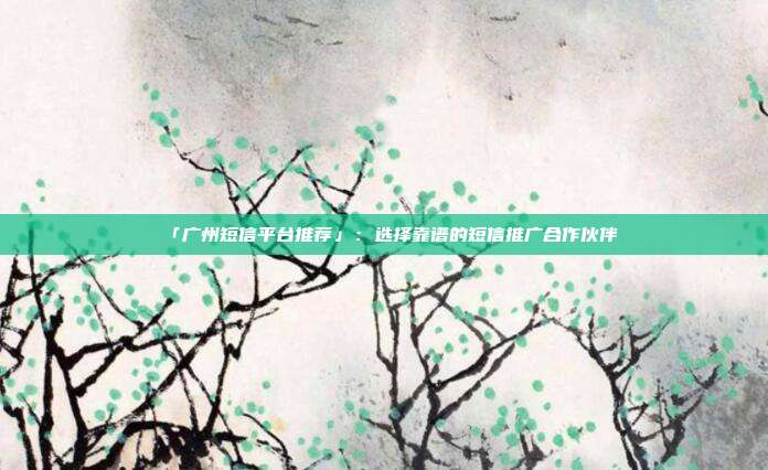 「广州短信平台推荐」：选择靠谱的短信推广合作伙伴
