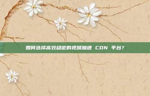 如何选择高效稳定的视频加速 CDN 平台?