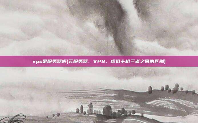 vps是服务器吗(云服务器、VPS、虚拟主机三者之间的区别)
